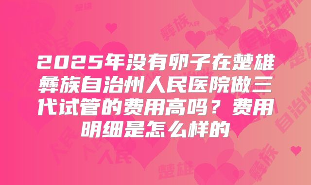 2025年没有卵子在楚雄彝族自治州人民医院做三代试管的费用高吗？费用明细是怎么样的