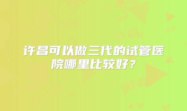 许昌可以做三代的试管医院哪里比较好？