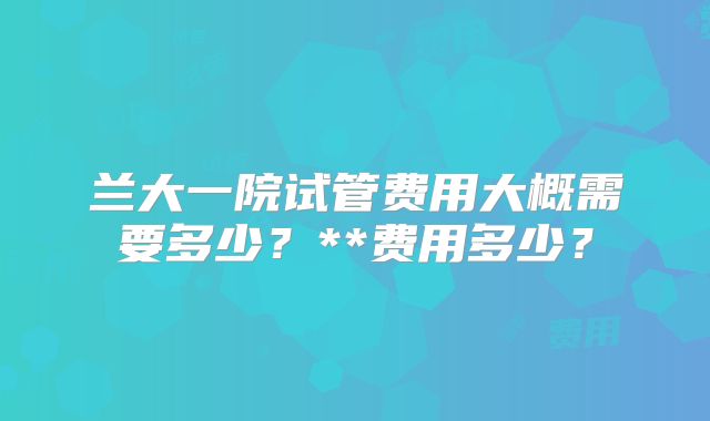 兰大一院试管费用大概需要多少?**费用多少?