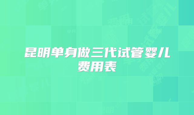 昆明单身做三代试管婴儿费用表
