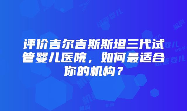 评价吉尔吉斯斯坦三代试管婴儿医院,如何最适合你的机构?