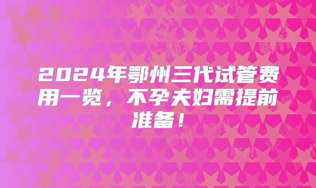 2024年鄂州三代试管费用一览,不孕夫妇需提前准备!