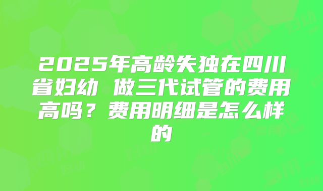 2025年高龄失独在四川省妇幼 做三代试管的费用高吗?费用明细是怎么样的