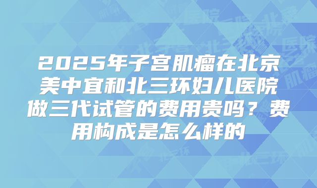 2025年子宫肌瘤在北京美中宜和北三环妇儿医院做三代试管的费用贵吗?费用构成是怎么样的