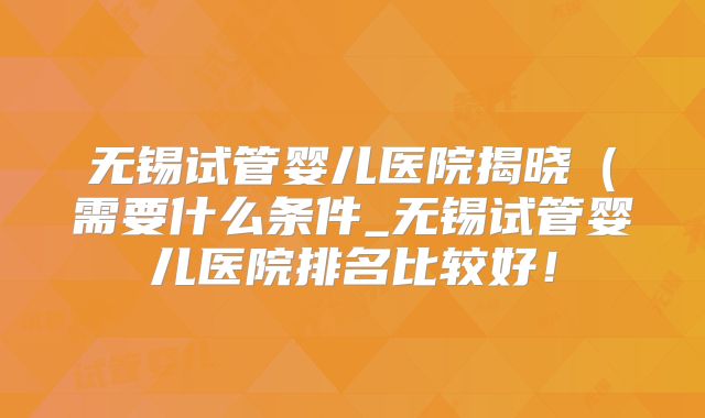 无锡试管婴儿医院揭晓（需要什么条件_无锡试管婴儿医院排名比较好！