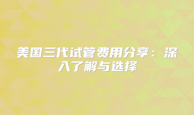 美国三代试管费用分享:深入了解与选择