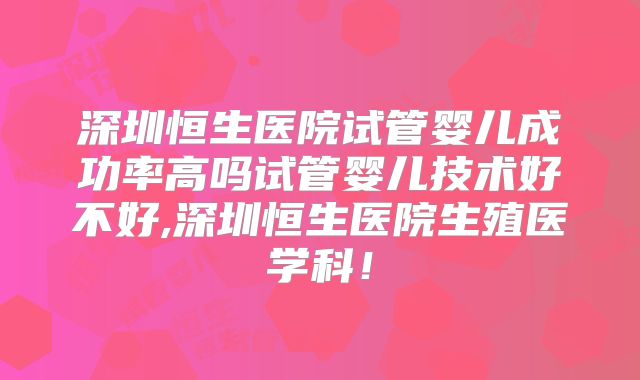 深圳恒生医院试管婴儿成功率高吗试管婴儿技术好不好,深圳恒生医院生殖医学科!