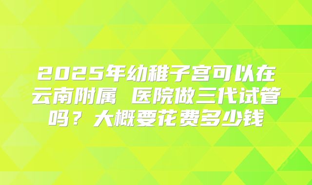 2025年幼稚子宫可以在云南附属 医院做三代试管吗？大概要花费多少钱