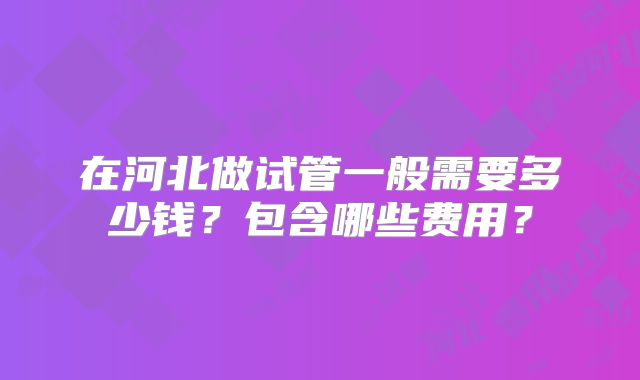 在河北做试管一般需要多少钱？包含哪些费用？