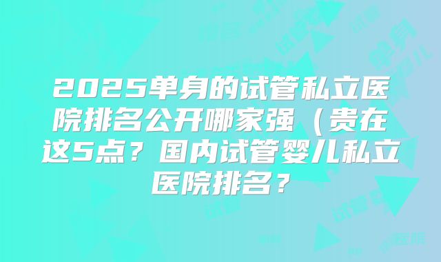 2025单身的试管私立医院排名公开哪家强（贵在这5点？国内试管婴儿私立医院排名？