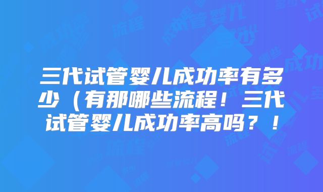 三代试管婴儿成功率有多少(有那哪些流程!三代试管婴儿成功率高吗?!
