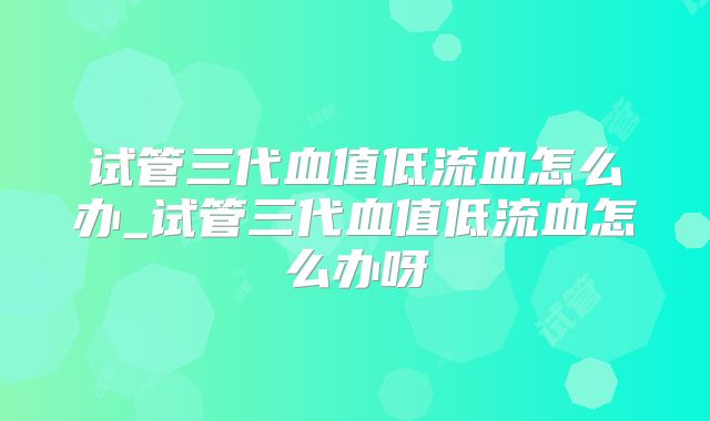 试管三代血值低流血怎么办_试管三代血值低流血怎么办呀
