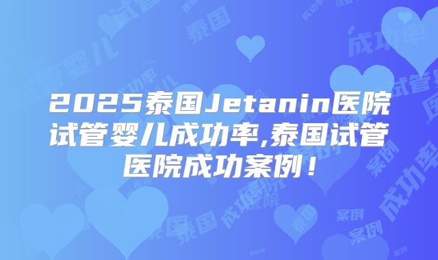 2025泰国Jetanin医院试管婴儿成功率,泰国试管医院成功案例！
