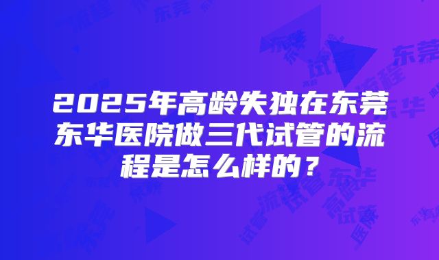 2025年高龄失独在东莞东华医院做三代试管的流程是怎么样的？