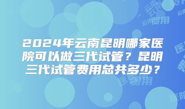 2024年云南昆明哪家医院可以做三代试管?昆明三代试管费用总共多少?