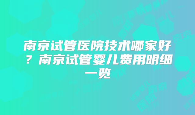 南京试管医院技术哪家好？南京试管婴儿费用明细一览