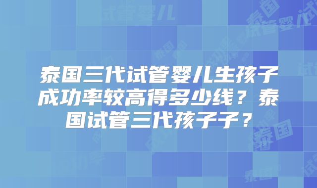 泰国三代试管婴儿生孩子成功率较高得多少线?泰国试管三代孩子子?