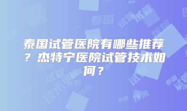 泰国试管医院有哪些推荐？杰特宁医院试管技术如何？