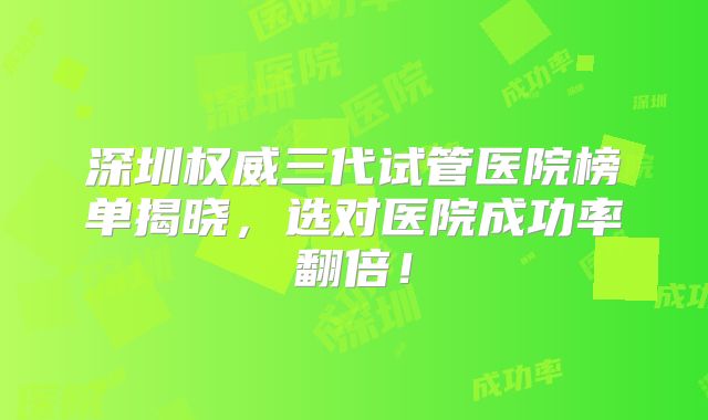 深圳权威三代试管医院榜单揭晓，选对医院成功率翻倍！