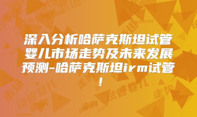 深入分析哈萨克斯坦试管婴儿市场走势及未来发展预测-哈萨克斯坦irm试管！