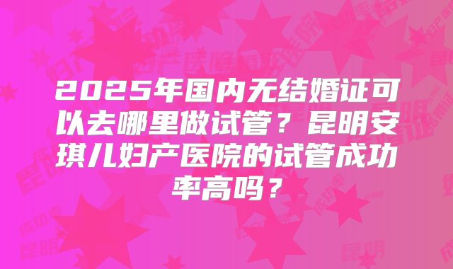 2025年国内无结婚证可以去哪里做试管？昆明安琪儿妇产医院的试管成功率高吗？