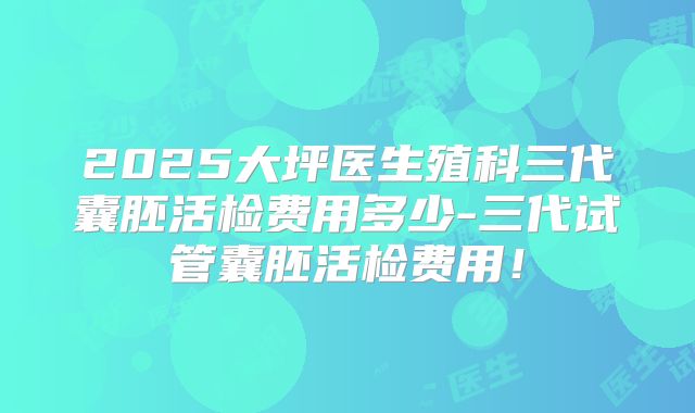 2025大坪医生殖科三代囊胚活检费用多少-三代试管囊胚活检费用!