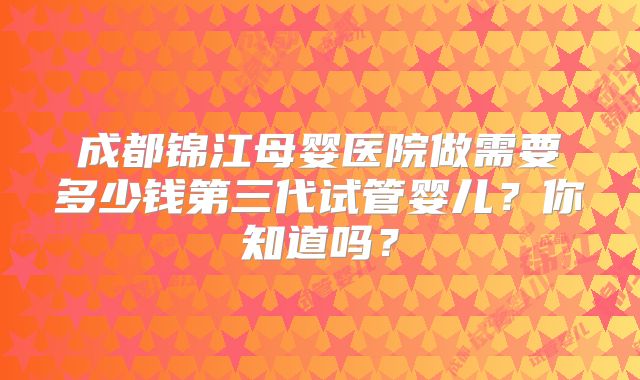 成都锦江母婴医院做需要多少钱第三代试管婴儿？你知道吗？