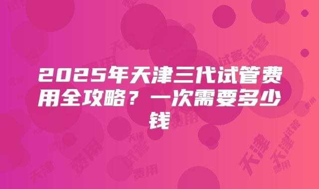 2025年天津三代试管费用全攻略？一次需要多少钱