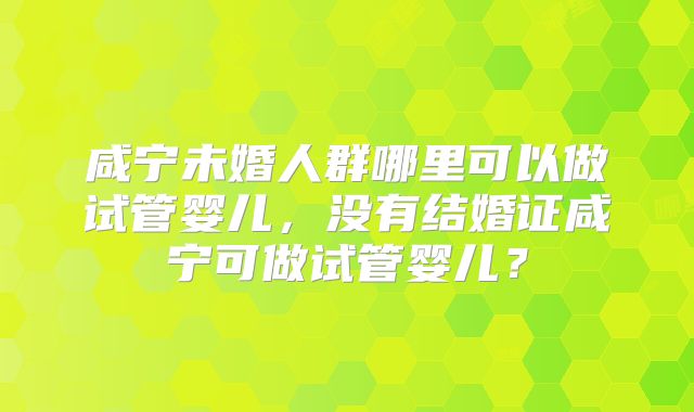 咸宁未婚人群哪里可以做试管婴儿,没有结婚证咸宁可做试管婴儿?
