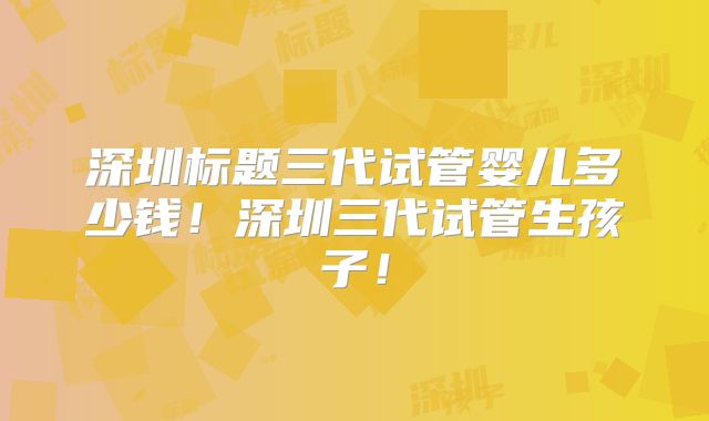 深圳标题三代试管婴儿多少钱！深圳三代试管生孩子！