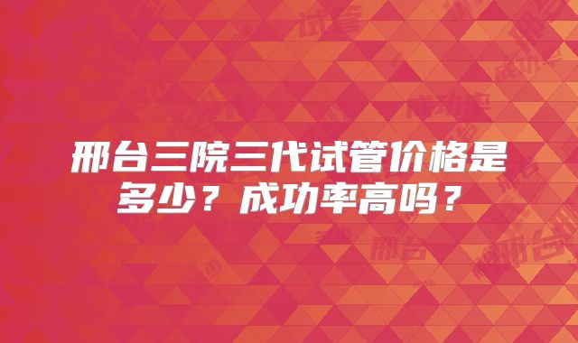 邢台三院三代试管价格是多少?成功率高吗?