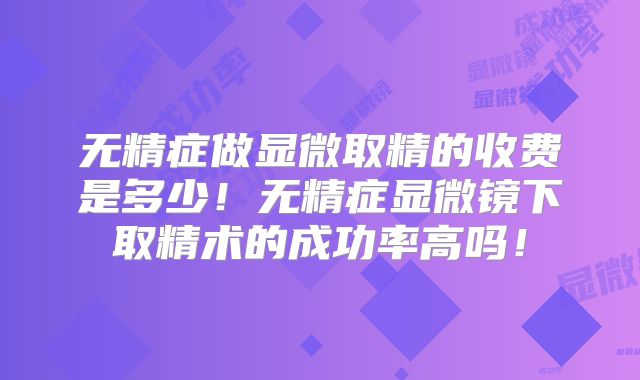 无精症做显微取精的收费是多少!无精症显微镜下取精术的成功率高吗!