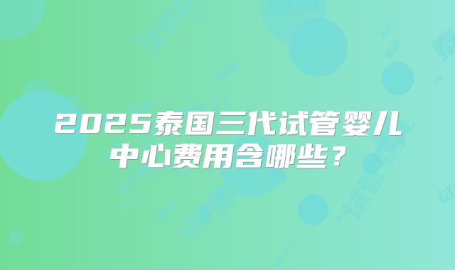 2025泰国三代试管婴儿中心费用含哪些？