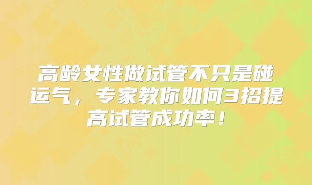 高龄女性做试管不只是碰运气,专家教你如何3招提高试管成功率!