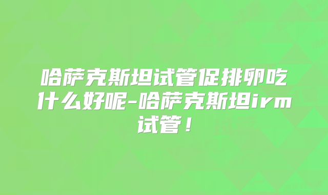 哈萨克斯坦试管促排卵吃什么好呢-哈萨克斯坦irm试管！