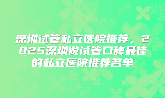 深圳试管私立医院推荐，2025深圳做试管口碑最佳的私立医院推荐名单