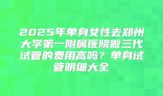 2025年单身女性去郑州大学第一附属医院做三代试管的费用高吗?单身试管明细大全
