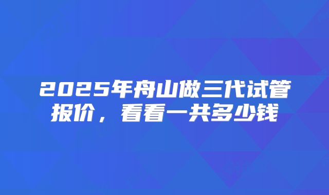 2025年舟山做三代试管报价，看看一共多少钱