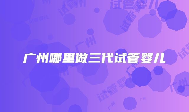 广州哪里做三代试管婴儿