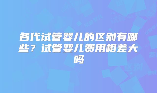各代试管婴儿的区别有哪些？试管婴儿费用相差大吗