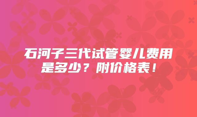 石河子三代试管婴儿费用是多少?附价格表!