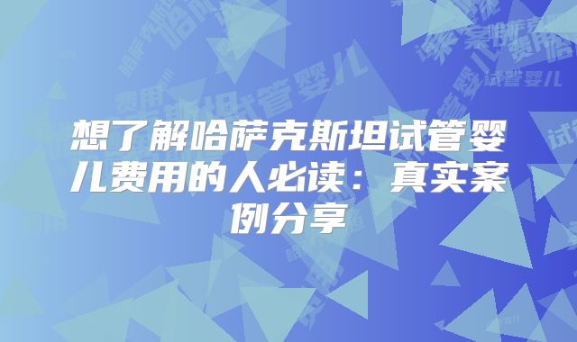 想了解哈萨克斯坦试管婴儿费用的人必读:真实案例分享