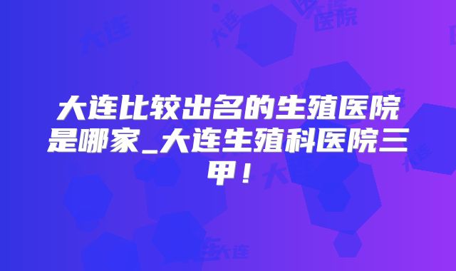大连比较出名的生殖医院是哪家_大连生殖科医院三甲！