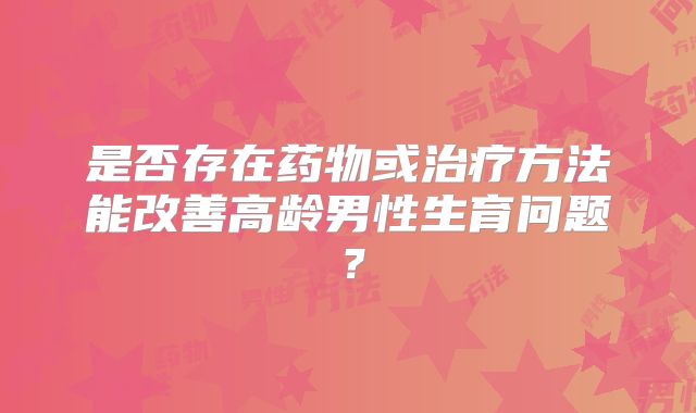 是否存在药物或治疗方法能改善高龄男性生育问题？