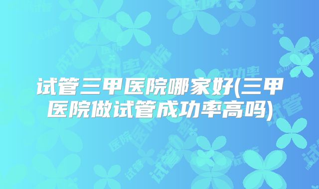 试管三甲医院哪家好(三甲医院做试管成功率高吗)