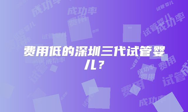 费用低的深圳三代试管婴儿？