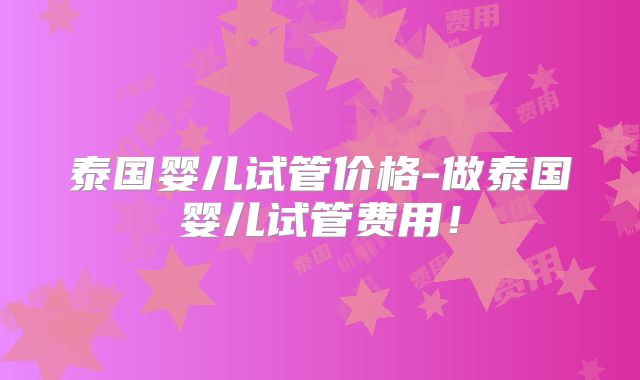 泰国婴儿试管价格-做泰国婴儿试管费用！
