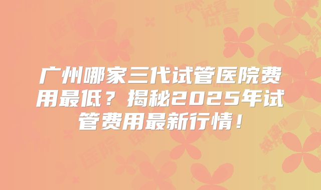 广州哪家三代试管医院费用最低？揭秘2025年试管费用最新行情！