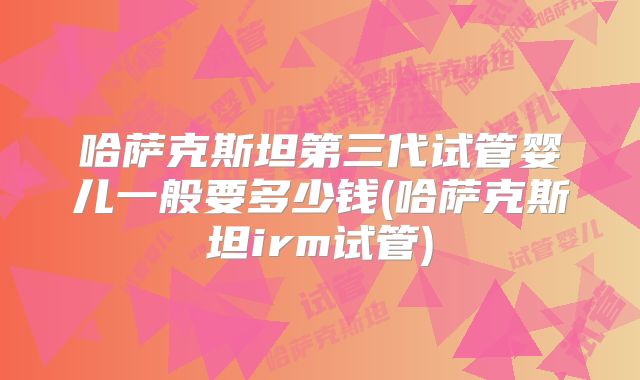 哈萨克斯坦第三代试管婴儿一般要多少钱(哈萨克斯坦irm试管)