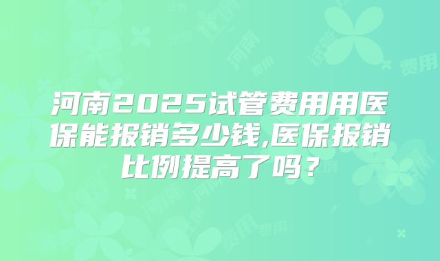 河南2025试管费用用医保能报销多少钱,医保报销比例提高了吗?